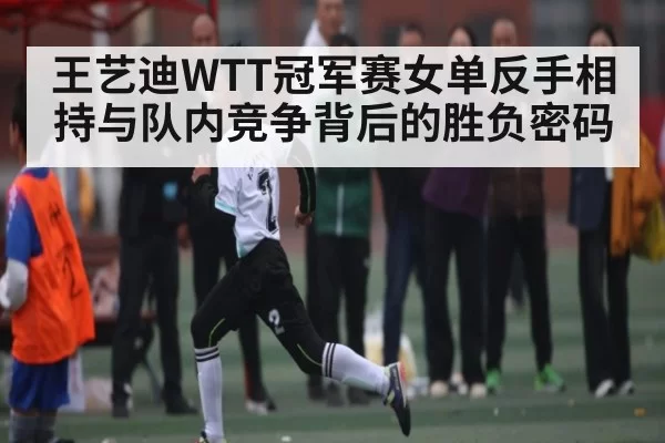 王艺迪WTT冠军赛女单反手相持与队内竞争背后的胜负密码