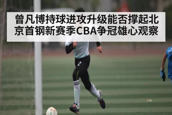 曾凡博持球进攻升级能否撑起北京首钢新赛季CBA争冠雄心观察